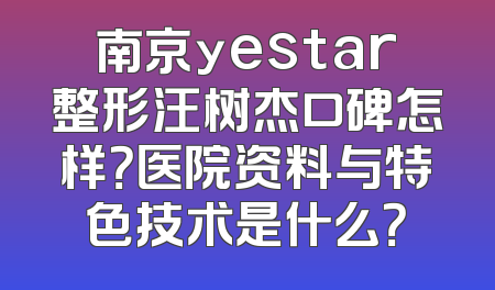 南京yestar整形汪树杰口碑怎样？医院资料与特色技术是什么？