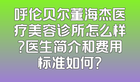 呼伦贝尔董海杰医疗美容诊所怎么样？医生简介和费用标准如何？