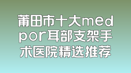 莆田市十大medpor耳部支架手术医院精选推荐