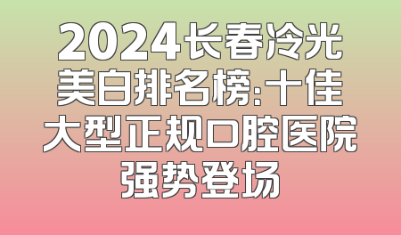 2024长春冷光美白排名榜：十佳大型正规口腔医院强势登场