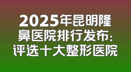 2025年昆明隆鼻医院排行发布：评选十大整形医院