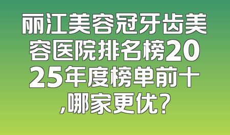 丽江美容冠牙齿美容医院排名榜2025年度榜单前十，哪家更优？