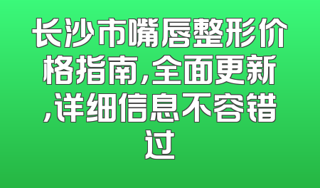 长沙市嘴唇整形价格指南，全面更新，详细信息不容错过