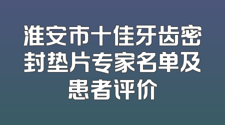 淮安市十佳牙齿密封垫片专家名单及患者评价