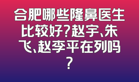 合肥哪些隆鼻医生比较好？赵宇、朱飞、赵李平在列吗？