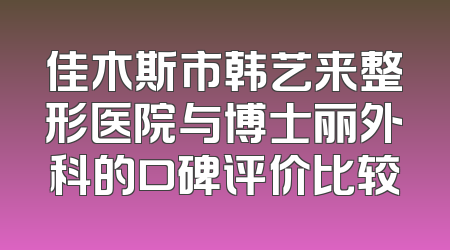 佳木斯市韩艺来整形医院与博士丽外科的口碑评价比较