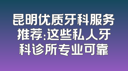 昆明优质牙科服务推荐：这些私人牙科诊所专业可靠