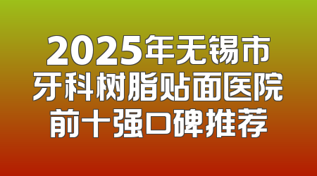 2025年无锡市牙科树脂贴面医院前十强口碑推荐