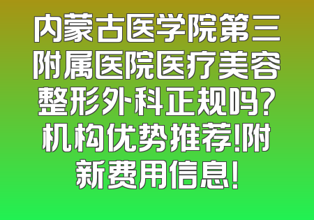 内蒙古医学院第三附属医院医疗美容整形外科正规吗？机构优势推荐！附新费用信息！
