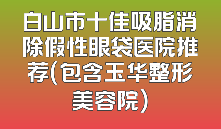 白山市十佳吸脂消除假性眼袋医院推荐（包含玉华整形美容院）