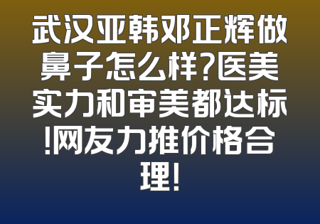 武汉亚韩邓正辉做鼻子怎么样？医美实力和审美都达标！网友力推价格合理！