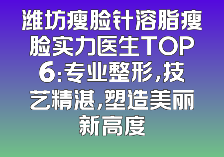 潍坊瘦脸针溶脂瘦脸实力医生TOP6：专业整形，技艺精湛，塑造美丽新高度