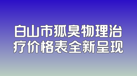白山市狐臭物理治疗价格表全新呈现
