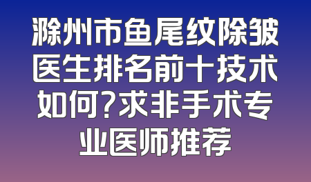 滁州市鱼尾纹除皱医生排名前十技术如何？求非手术专业医师推荐