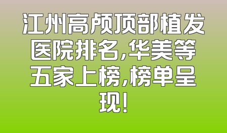 江州高颅顶部植发医院排名，华美等五家上榜，榜单呈现！