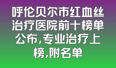 呼伦贝尔市红血丝治疗医院前十榜单公布，专业治疗上榜，附名单