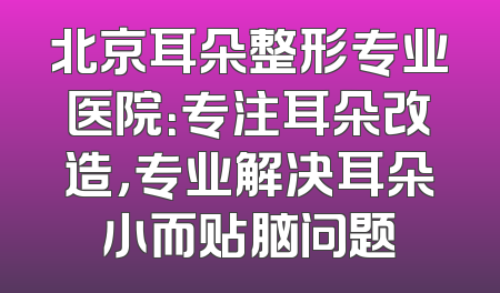 北京耳朵整形专业医院：专注耳朵改造，专业解决耳朵小而贴脑问题