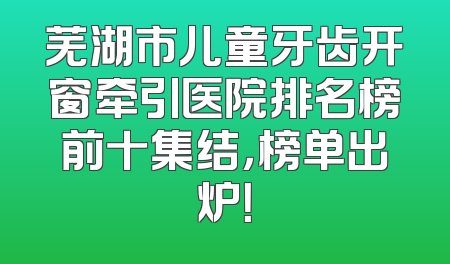 芜湖市儿童牙齿开窗牵引医院排名榜前十集结，榜单出炉！