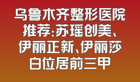 乌鲁木齐整形医院推荐：苏瑶创美、伊丽正新、伊丽莎白位居前三甲
