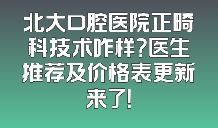 北大口腔医院正畸科技术咋样？医生推荐及价格表更新来了！