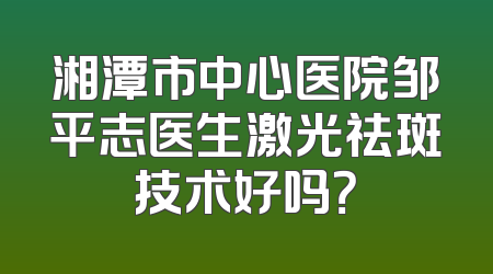 湘潭市中心医院邹平志医生激光祛斑技术好吗？
