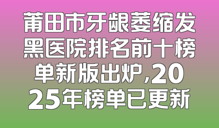 莆田市牙龈萎缩发黑医院排名前十榜单新版出炉，2025年榜单已更新