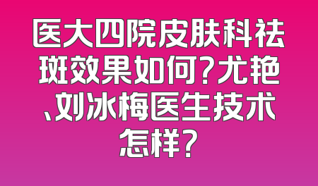 医大四院皮肤科祛斑效果如何？尤艳、刘冰梅医生技术怎样？