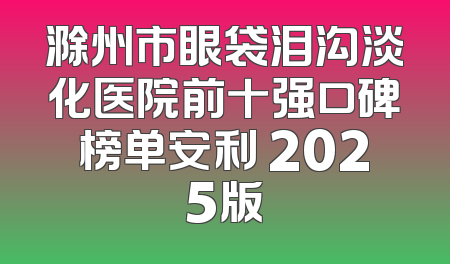 滁州市眼袋泪沟淡化医院前十强口碑榜单安利 2025版
