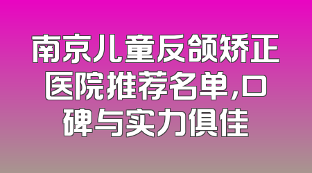南京儿童反颌矫正医院推荐名单，口碑与实力俱佳