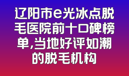 辽阳市e光冰点脱毛医院前十口碑榜单，当地好评如潮的脱毛机构