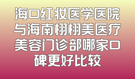 海口红妆医学医院与海南栩栩美医疗美容门诊部哪家口碑更好比较