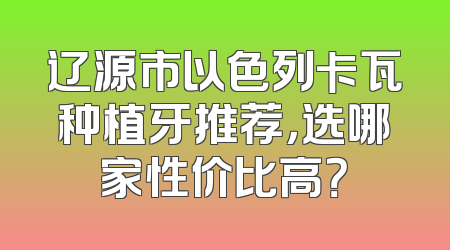 辽源市以色列卡瓦种植牙推荐，选哪家性价比高？