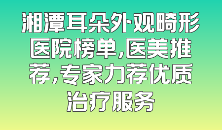湘潭耳朵外观畸形医院榜单，医美推荐，专家力荐优质治疗服务