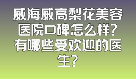 威海威高梨花美容医院口碑怎么样？有哪些受欢迎的医生？