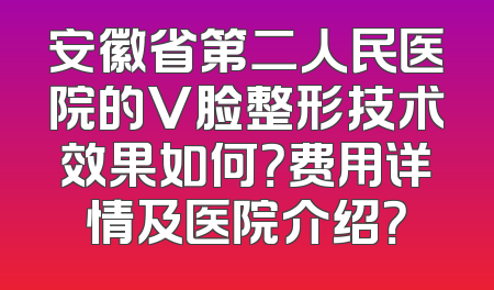 安徽省第二人民医院的V脸整形技术效果如何？费用详情及医院介绍？