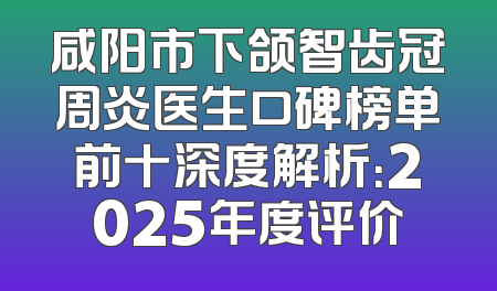咸阳市下颌智齿冠周炎医生口碑榜单前十深度解析：2025年度评价