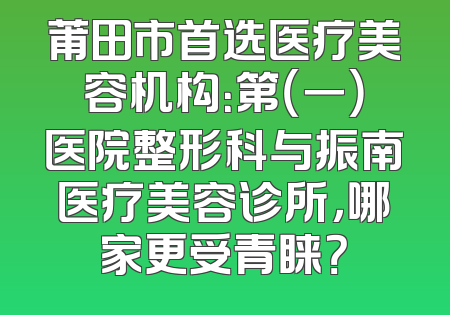莆田市首选医疗美容机构：第（一）医院整形科与振南医疗美容诊所，哪家更受青睐？