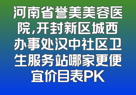 河南省誉美美容医院，开封新区城西办事处汉中社区卫生服务站哪家更便宜价目表PK