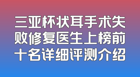 三亚杯状耳手术失败修复医生上榜前十名详细评测介绍