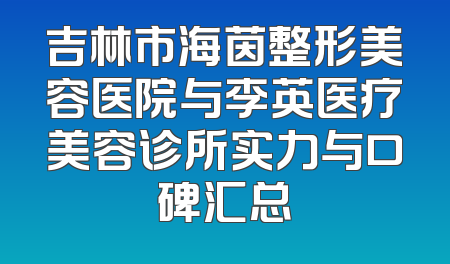 吉林市海茵整形美容医院与李英医疗美容诊所实力与口碑汇总