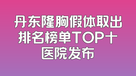 丹东隆胸假体取出排名榜单TOP十医院发布