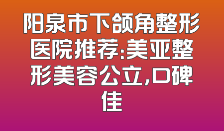 阳泉市下颌角整形医院推荐：美亚整形美容公立，口碑佳