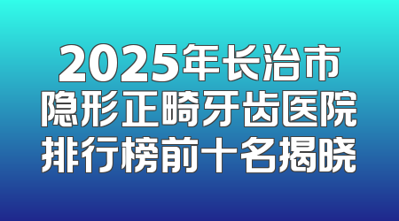 2025年长治市隐形正畸牙齿医院排行榜前十名揭晓