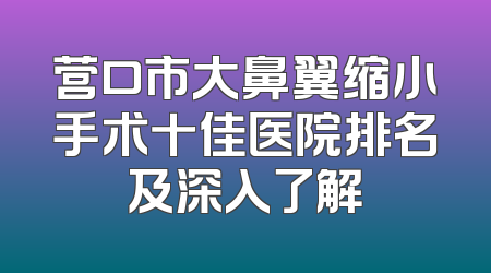 营口市大鼻翼缩小手术十佳医院排名及深入了解