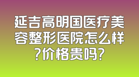 延吉高明国医疗美容整形医院怎么样？价格贵吗？