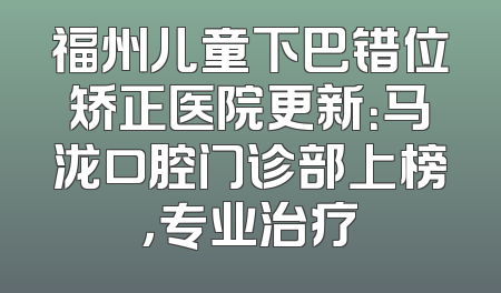 福州儿童下巴错位矫正医院更新：马泷口腔门诊部上榜，专业治疗