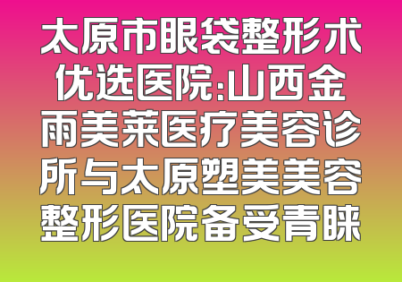 太原市眼袋整形术优选医院：山西金雨美莱医疗美容诊所与太原塑美美容整形医院备受青睐