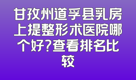 甘孜州道孚县乳房上提整形术医院哪个好？查看排名比较