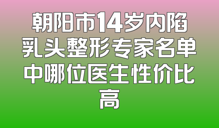 朝阳市14岁内陷乳头整形专家名单中哪位医生性价比高