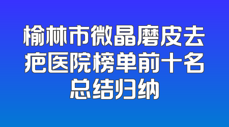 榆林市微晶磨皮去疤医院榜单前十名总结归纳